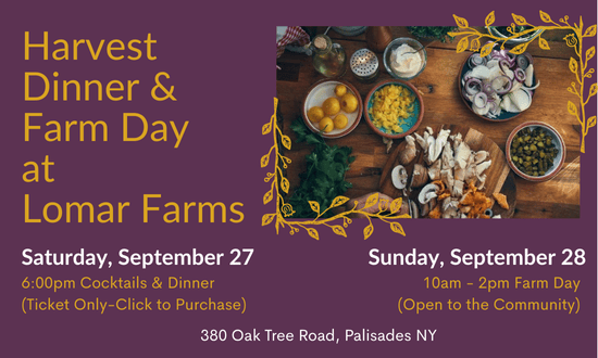 Harvest dinner & farm day at Lomar Farms. Saturday, September 27 6pm cocktails & dinner (ticket only--click to purchase). Sunday, September 28 10am-2pm farm day (open to the community). 380 Oak Tree Road, Palisades, NY