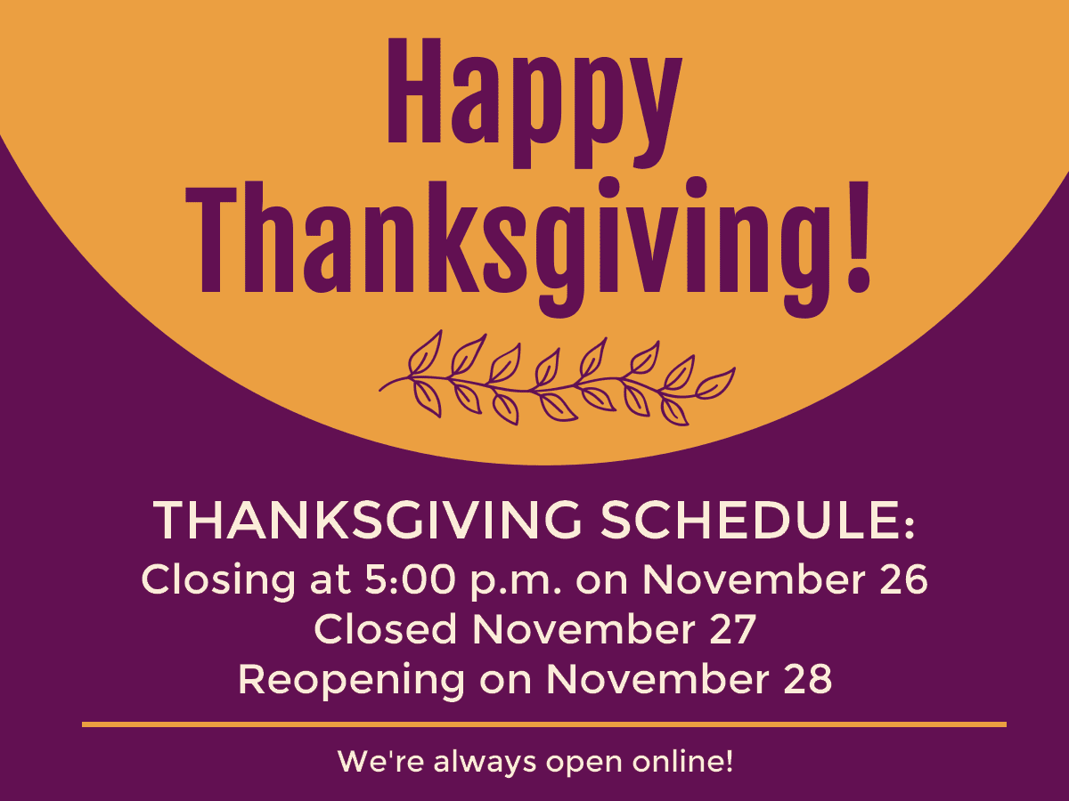 Happy Thanksgiving! Thanksgiving schedule: Closing at 5pm on Nov 26. Closed Nov 27. Reopening Nov 28. We're always open online!
